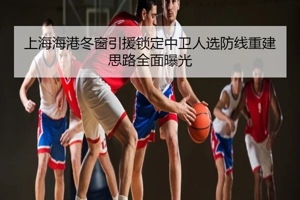 上海海港冬窗引援锁定中卫人选防线重建思路全面曝光