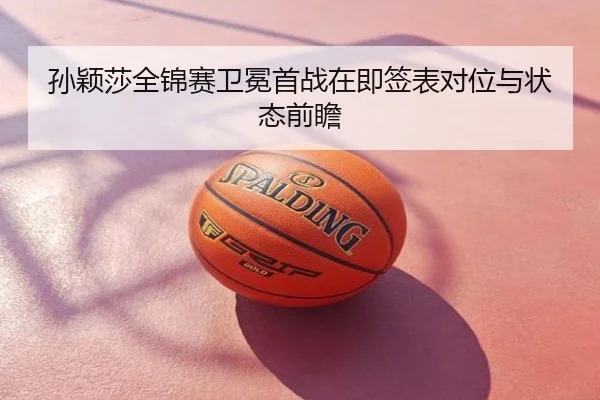 孙颖莎全锦赛卫冕首战在即签表对位与状态前瞻