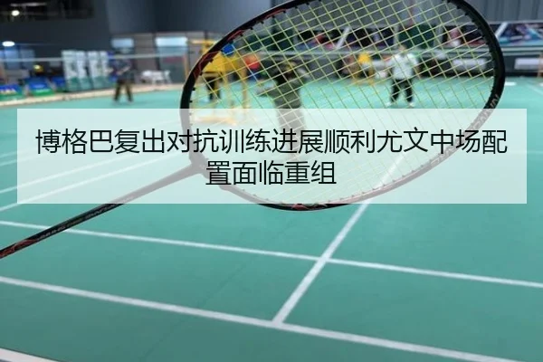 博格巴复出对抗训练进展顺利尤文中场配置面临重组