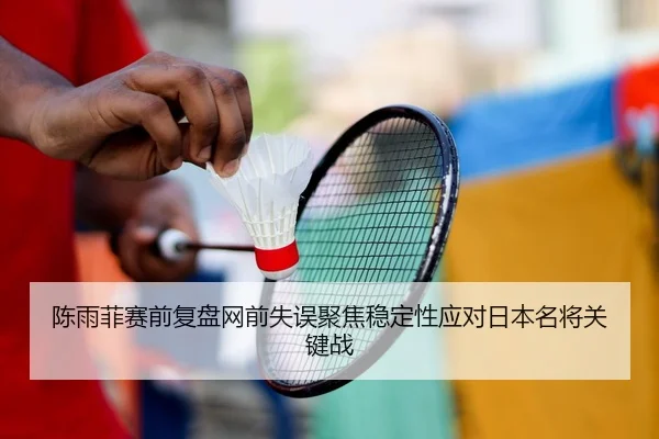 陈雨菲赛前复盘网前失误聚焦稳定性应对日本名将关键战