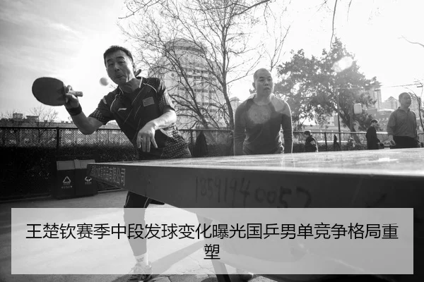 王楚钦赛季中段发球变化曝光国乒男单竞争格局重塑