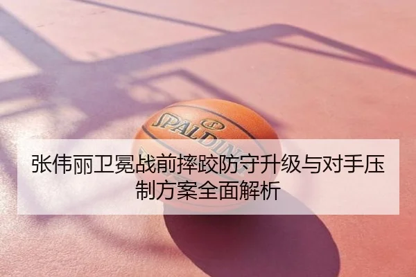 张伟丽卫冕战前摔跤防守升级与对手压制方案全面解析