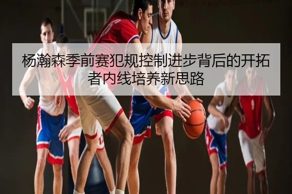 杨瀚森季前赛犯规控制进步背后的开拓者内线培养新思路