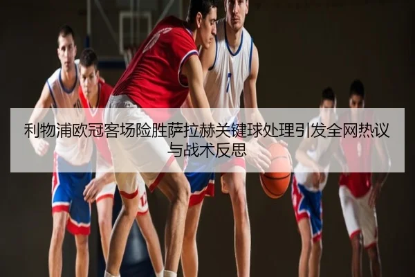 利物浦欧冠客场险胜萨拉赫关键球处理引发全网热议与战术反思